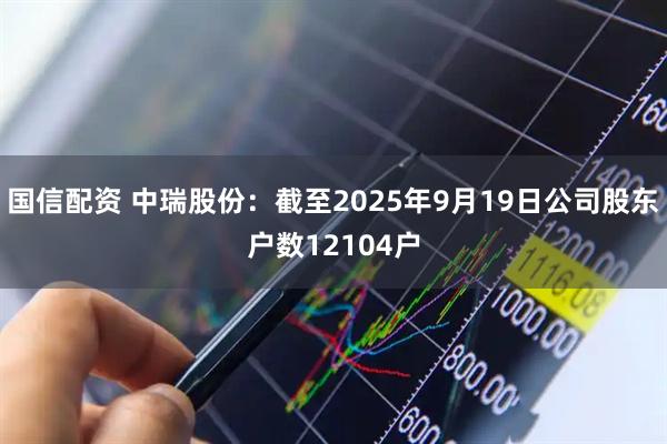 国信配资 中瑞股份：截至2025年9月19日公司股东户数12104户