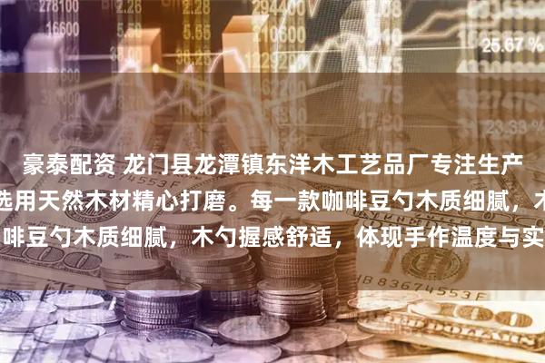 豪泰配资 龙门县龙潭镇东洋木工艺品厂专注生产咖啡量勺等木质器具，选用天然木材精心打磨。每一款咖啡豆勺木质细腻，木勺握感舒适，体现手作温度与实用美学