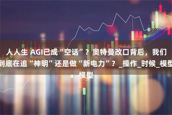 人人生 AGI已成“空话”？奥特曼改口背后，我们到底在追“神明”还是做“新电力”？_操作_时候_模型