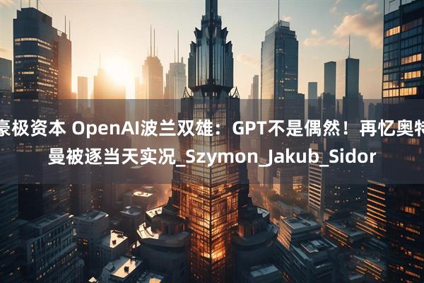 豪极资本 OpenAI波兰双雄：GPT不是偶然！再忆奥特曼被逐当天实况_Szymon_Jakub_Sidor