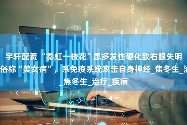 宇轩配资 “秦虹一枝花”患多发性硬化致右眼失明，专家：俗称“美女病”，系免疫系统攻击自身神经_焦冬生_治疗_疾病