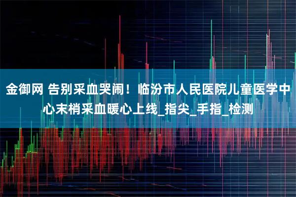 金御网 告别采血哭闹！临汾市人民医院儿童医学中心末梢采血暖心上线_指尖_手指_检测