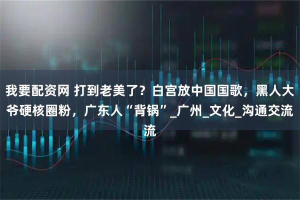 我要配资网 打到老美了？白宫放中国国歌，黑人大爷硬核圈粉，广东人“背锅”_广州_文化_沟通交流