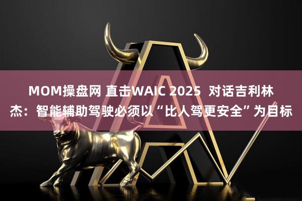 MOM操盘网 直击WAIC 2025  对话吉利林杰：智能辅助驾驶必须以“比人驾更安全”为目标